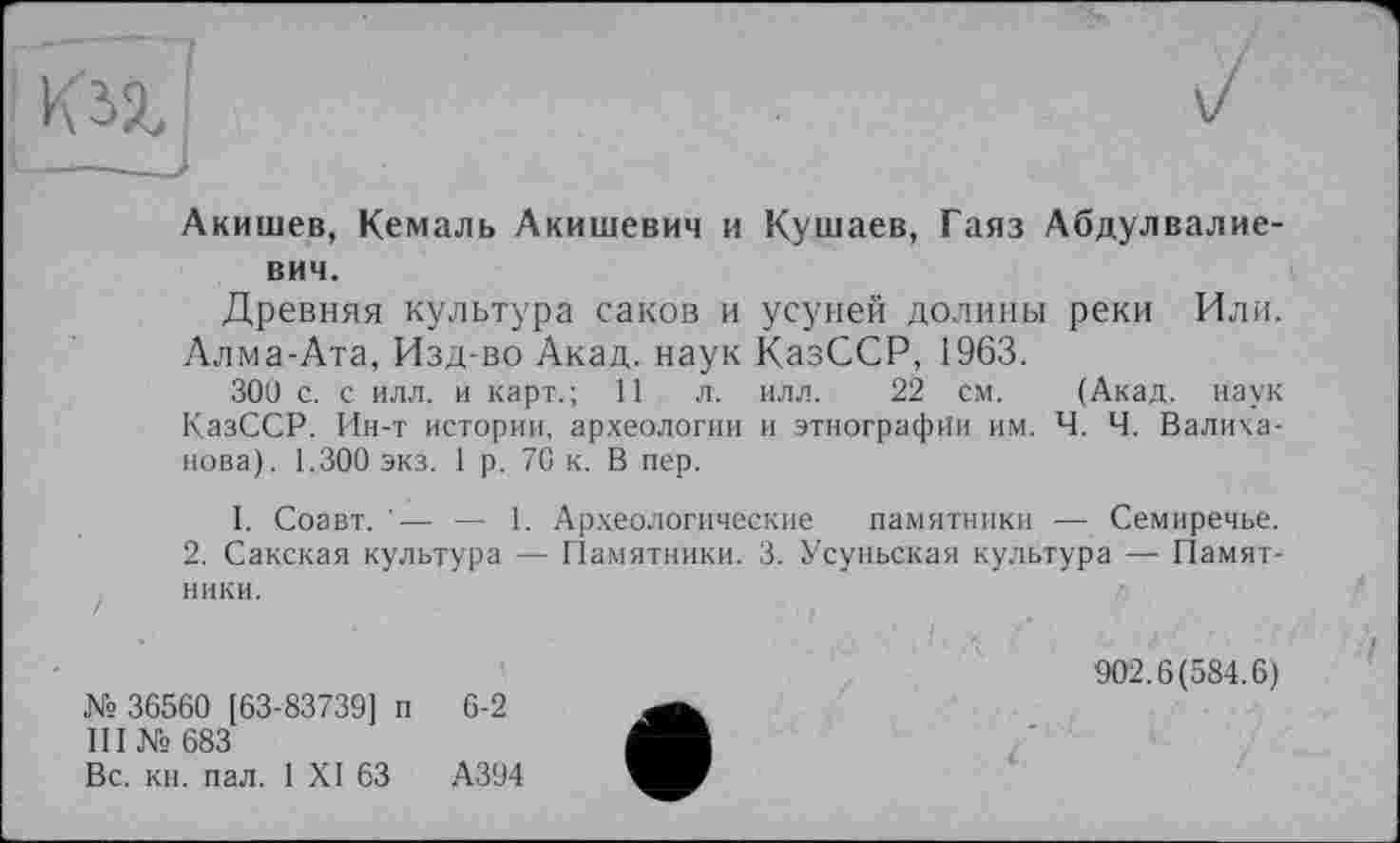 ﻿
Акишев, Кемаль Акишевич и Кутаев, Гаяз Абдулвалие-вич.
Древняя культура саков и усуней долины реки Или. Алма-Ата, Изд-во Акад, наук КазССР, 1963.
ЗОН с. с илл. и карт.; 11 л. илл. 22 см. (Акад, наук КазССР. Ин-т истории, археологии и этнографии им. Ч. Ч. Валиханова). 1.300 экз. 1 р. 70 к. В пер.
1. Соавт. '— — 1. Археологические памятники — Семиречье. 2. Сакская культура — Памятники. 3. Усуньская культура — Памятники.
№ 36560 [63-83739] п 6-2
III № 683
Вс. кн. пал. 1 XI 63	А394
902.6(584.6)